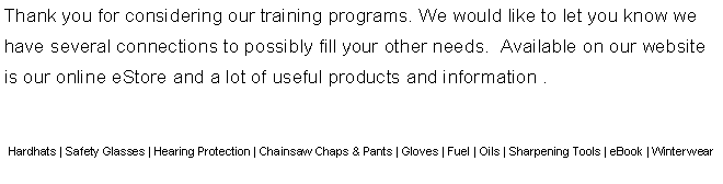 Text Box: Thank you for considering our training programs. We would like to let you know we have several connections to possibly fill your other needs.  Available on our website is our online eStore and a lot of useful products and information .  Hardhats | Safety Glasses | Hearing Protection | Chainsaw Chaps & Pants | Gloves | Fuel | Oils | Sharpening Tools | eBook | Winterwear